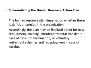• 5. Formulating the Human Resource Action Plan:
The human resource plan depends on whether there
is deficit or surplus in the organization.
Accordingly, the plan may be finalized either for new
recruitment, training, interdepartmental transfer in
case of deficit of termination, or voluntary
retirement schemes and redeployment in case of
surplus.
 