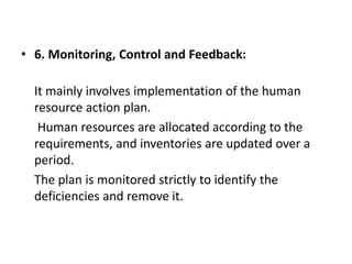 • 6. Monitoring, Control and Feedback:
It mainly involves implementation of the human
resource action plan.
Human resources are allocated according to the
requirements, and inventories are updated over a
period.
The plan is monitored strictly to identify the
deficiencies and remove it.
 