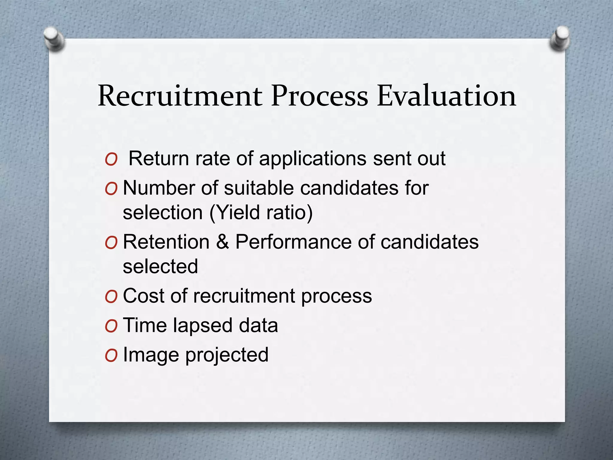 Recruitment Process Evaluation
O Return rate of applications sent out
O Number of suitable candidates for
selection (Yield ratio)
O Retention & Performance of candidates
selected
O Cost of recruitment process
O Time lapsed data
O Image projected
 