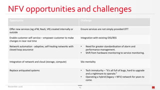 NFV opportunities and challenges
Opportunity Challenge
Offer new services (eg vFW, NaaS, VR) created internally or
outside
Ensure services are not simply provided OTT
Enable customer self-service – empower customer to make
changes in near real time
Integration with existing OSS/BSS
Network automation - adaptive, self-healing networks with
closed loop assurance
• Need for greater standardisation of alarm and
performance management.
• Shift from hardware monitoring to service monitoring.
Integration of network and cloud (storage, compute) Silo mentality
Replace antiquated systems • Tech immaturity – “It's all full of bugs, hard to upgrade
and a nightmare to operate.”
• Operating a hybrid (legacy + NFV) network for years to
come.
November 2016 15
 