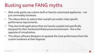 Busting some FANG myths
• Web-scale giants use custom-built or heavily customized appliances – not
just commodity hardware.
• This allows them to reduce their overall cost and/or meet specific
performance requirements.
• They also build applications that are heavily coupled and specifically
designed for their hardware/infrastructure environment – this is the
opposite of virtualization.
• This allows software designers to squeeze the most performance from the
custom hardware at their disposal.
November 2016 26
 