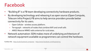Facebook
• "Building 8" is a FB team developing connectivity hardware products.
• By developing technology and releasing it as open source (Open Compute,
Telecom Infra Project) FB aims to help service providers provide better
connectivity for its users.
– Open Cellular - wireless access platform.
– Terragraph - networks of nodes that combine WiFi and small cells
– ARIES Massive MIMO radio antenna for rural areas.
• Network automation: SDN makes more of underlying architecture of
network equipment available so programmers can control the hardware.
Further info: https://code.facebook.com/posts/ https://www.facebook.com/Engineering
November 2016 27
 