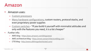 Amazon
• Amazon uses:
– Custom processors
– Many hardware configurations, custom routers, protocol stacks, and
even proprietary power supplies
– Custom switches - “If you build it yourself with minimalist attitudes and
only with the features you need, it is a lot cheaper”
• Further info:
– AWS blog - https://aws.amazon.com/blogs/aws/
– AWS architecture blog - https://www.awsarchitectureblog.com
– CTO blog - http://www.allthingsdistributed.com/
November 2016 28
 