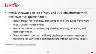 Netflix
• Netflix innovates on top ofAWS and EC2 infrastructure with
their own management tools:
– Meson project for “workflow orchestration and scheduling framework “
– Titus – Docker management
– Mantis - real-time dash-boarding, alerting, anomaly detection, and
metric generation.
– Chaos Monkey - tool that randomly disables production instances to
make sure can survive this common failure without customer impact.
Further info: http://techblog.netflix.com/
November 2016 29
 