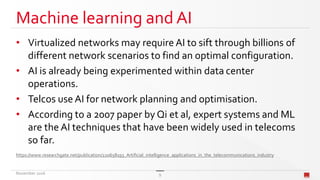 Machine learning and AI
• Virtualized networks may require AI to sift through billions of
different network scenarios to find an optimal configuration.
• AI is already being experimented within data center
operations.
• Telcos use AI for network planning and optimisation.
• According to a 2007 paper by Qi et al, expert systems and ML
are the AI techniques that have been widely used in telecoms
so far.
https://www.researchgate.net/publication/220658193_Artificial_intelligence_applications_in_the_telecommunications_industry
November 2016 9
 