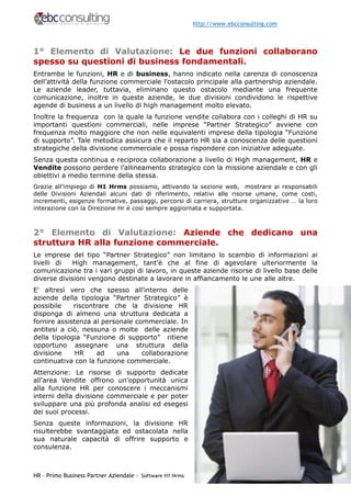 http://www.ebcconsulting.com



1° Elemento di Valutazione: Le due funzioni collaborano
spesso su questioni di business fondamentali.
Entrambe le funzioni, HR e di business, hanno indicato nella carenza di conoscenza
dell’attività della funzione commerciale l'ostacolo principale alla partnership aziendale.
Le aziende leader, tuttavia, eliminano questo ostacolo mediante una frequente
comunicazione, inoltre in queste aziende, le due divisioni condividono le rispettive
agende di business a un livello di high management molto elevato.
Inoltre la frequenza con la quale la funzione vendite collabora con i colleghi di HR su
importanti questioni commerciali, nelle imprese “Partner Strategico” avviene con
frequenza molto maggiore che non nelle equivalenti imprese della tipologia “Funzione
di supporto”. Tale metodica assicura che il reparto HR sia a conoscenza delle questioni
strategiche della divisione commerciale e possa rispondere con iniziative adeguate.
Senza questa continua e reciproca collaborazione a livello di High management, HR e
Vendite possono perdere l’allineamento strategico con la missione aziendale e con gli
obiettivi a medio termine della stessa.
Grazie all’impiego di H1 Hrms possiamo, attivando la sezione web, mostrare ai responsabili
delle Divisioni Aziendali alcuni dati di riferimento, relativi alle risorse umane, come costi,
incrementi, esigenze formative, passaggi, percorsi di carriera, strutture organizzative … la loro
interazione con la Direzione Hr è così sempre aggiornata e supportata.



2° Elemento di Valutazione: Aziende che dedicano una
struttura HR alla funzione commerciale.
Le imprese del tipo “Partner Strategico” non limitano lo scambio di informazioni ai
livelli di   High management, tant'è che al fine di agevolare ulteriormente la
comunicazione tra i vari gruppi di lavoro, in queste aziende risorse di livello base delle
diverse divisioni vengono destinate a lavorare in affiancamento le une alle altre.
E' altresì vero che spesso all'interno delle
aziende della tipologia “Partner Strategico” è
possibile    riscontrare che la divisione HR
disponga di almeno una struttura dedicata a
fornire assistenza al personale commerciale. In
antitesi a ciò, nessuna o molte delle aziende
della tipologia “Funzione di supporto” ritiene
opportuno assegnare una struttura della
divisione     HR    ad    una     collaborazione
continuativa con la funzione commerciale.
Attenzione: Le risorse di supporto dedicate
all'area Vendite offrono un’opportunità unica
alla funzione HR per conoscere i meccanismi
interni della divisione commerciale e per poter
sviluppare una più profonda analisi ed esegesi
dei suoi processi.
Senza queste informazioni, la divisione HR
risulterebbe svantaggiata ed ostacolata nella
sua naturale capacità di offrire supporto e
consulenza.



HR – Primo Business Partner Aziendale - Software H1 Hrms                             Pag. 3
 