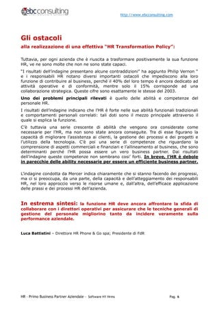 http://www.ebcconsulting.com




Gli ostacoli
alla realizzazione di una effettiva “HR Transformation Policy”:

Tuttavia, per ogni azienda che è riuscita a trasformare positivamente la sua funzione
HR, ve ne sono molte che non ne sono state capaci.
“I risultati dell’indagine presentano alcune contraddizioni” ha aggiunto Philip Vernon “
e i responsabili HR notano diversi importanti ostacoli che impediscono alla loro
funzione di contribuire al business, perché il 40% del loro tempo è ancora dedicato ad
attività operative e di conformità, mentre solo il 15% corrisponde ad una
collaborazione strategica. Queste cifre sono esattamente le stesse del 2003.
Uno dei problemi principali rilevati è quello delle abilità e competenze del
personale HR.
I risultati dell’indagine indicano che l’HR è forte nelle sue abilità funzionali tradizionali
e comportamenti personali correlati: tali doti sono il mezzo principale attraverso il
quale si esplica la funzione.
C’è tuttavia una serie crescente di abilità che vengono ora considerate come
necessarie per l’HR, ma non sono state ancora conseguite. Tra di esse figurano la
capacità di migliorare l’assistenza ai clienti, la gestione dei processi e dei progetti e
l’utilizzo della tecnologia. C’è poi una serie di competenze che riguardano la
comprensione di aspetti commerciali e finanziari e l’allineamento al business, che sono
determinanti perché l’HR possa essere un vero business partner. Dai risultati
dell’indagine queste competenze non sembrano cosi’ forti. In breve, l’HR è debole
in parecchie delle ability necessarie per essere un efficiente business partner.

L’indagine condotta da Mercer indica chiaramente che si stanno facendo dei progressi,
ma ci si preoccupa, da una parte, della capacità e dell’atteggiamento dei responsabili
HR, nel loro approccio verso le risorse umane e, dall’altra, dell’efficace applicazione
delle prassi e dei processi HR dell’azienda.


In estrema sintesi:        la funzione HR deve ancora affrontare la sfida di
collaborare con i direttori operativi per assicurare che le tecniche generali di
gestione del personale migliorino tanto da incidere veramente sulla
performance aziendale.


Luca Battistini – Direttore HR Phone & Go spa; Presidente di FdR




HR – Primo Business Partner Aziendale - Software H1 Hrms                             Pag. 6
 