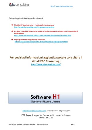 http://www.ebcconsulting.com




Dettagli aggiuntivi ed approfondimenti


       Modulo H1 WebEnterprise – Portale delle risrose umane
       http://www.ebcconsulting.com/h1-web-enterprise.html

       H1 Hrms – Gestione delle risorse umane in modo condiviso in azienda, con i responsabili di
       dipartimento
       http://www.ebcconsulting.com/h1-hrms-software-gestione-risorse-umane.html

       Organigramma ed anagrafica del personale:
       http://www.ebcconsulting.com/h1-hrms-anagrafica-e-organigramma.html




 Per qualsiasi informazioni aggiuntiva potete consultare il
                   sito di EBC Consulting:
                               http://www.ebcconsulting.com/




                   http://www.ebcconsulting.com       Andrea Sabattini – 22 gennaio 2010


                  EBC Consulting -- Via Canova 16/20 --- 40138 Bologna
                                           Tel 051 55 23 00


HR – Primo Business Partner Aziendale - Software H1 Hrms                                   Pag. 7
 