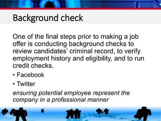 Background check
One of the final steps prior to making a job
offer is conducting background checks to
review candidates’ criminal record, to verify
employment history and eligibility, and to run
credit checks.
• Facebook
• Twitter
ensuring potential employee represent the
company in a professional manner
 