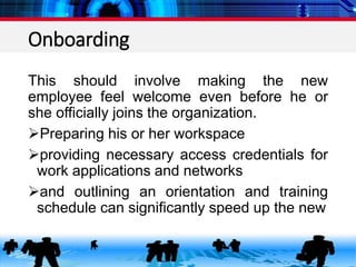 Onboarding
This should involve making the new
employee feel welcome even before he or
she officially joins the organization.
Preparing his or her workspace
providing necessary access credentials for
work applications and networks
and outlining an orientation and training
schedule can significantly speed up the new
 