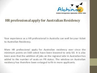 HR professional apply for Australian Residency

Your experience as a HR professional in Australia can well be your ticket
to Australian Residency.
More HR professional apply for Australian residency ever since the
minimum points on Skill select have been lowered to only 60. It is also
been seen that the addition of jobs on the regional side in Australian has
added to the number of seats on PR status. The window on Australian
residency has therefore been enlarged to fit-in more applicants.

 