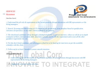 SERVICES
Recruitment
Data Base Search
1. Understand

the job role & requirements of the vacant positions through discussion with HR representative or the
hiring managers.
2. Search, Screening and Short listing of CVs based on job specification, from database based on qualification,
relevance of experience, or any other criteria defined as per position.
3. The shortlisted candidates will go through a detailed telephonic/ in-person interview, where we will do an in-depth
evaluation of their communication skills, determine a profile match with the requirement and screen all the other
qualifiers required for the role.
4. For the short listed candidates, we will prepare a final list to be lined up for interviews as per the available
schedules with the client.
5. Follow-up for at least 3 months to ensure smooth transition.
Advertisement search
1. Understanding the job description & requirement of profile of vacant positions through discussion with HR
representative & the hiring managers.
2. . Suggestion on proper media selection

 
