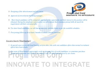 3. Designing of the Advertisement and placement.
4. Approval of artwork from the hiring manager.
5. . Short listed candidates will be contacted, apprised of the opportunity and their interest in the position will be
obtained. During the telephonic conversation, we will evaluate their communicational skills & match the
requirement with their current profile.
6. For short listed candidates, we will line up interview with the clients as per the available schedules.
7. Post joining follow-up for at least 3 months to ensure smooth transition.

Executive Search ("Head hunting")
1. In special cases we provide head hunting services also, who seeks out candidates often when normal recruitment
efforts have least results.
2. Our team of Head hunters aggressively works to generate lists of worth candidates, or sometimes purchase
expensive lists of name and job titles, according to the job specifications given by our clients.

 