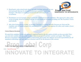 3. Head hunters often attend trade shows and other meetings nationally or even
internationally that may be attended by potential candidates and hiring
managers. This helps in creating good network and work wonders in
recruitments.
4. Head hunters are increasingly using social media to find and research candidates. This approach is often called
social recruiting. Social recruiting is the use of social media for recruiting including sites like Facebook, Twitter,
and LinkedIn.
5. After short listing process is done, we arrange a meeting or a formal interview between our client and the
candidate and will usually prepare the candidate for the interview, help negotiate the salary and conduct closure
to the search.
Contract Manpower Recruitment

We match the candidates to the tasks you need completed based on the description of skills you have provided. Once
you select the candidate for your needs we place them on our payroll and their work for you begins. PGC Human
Resource Consultants takes all of its contract professionals and assumes the employer of record responsibilities for all
mandated withholdings and state employee insurance and PF for the duration of the contract.

Pay Roll Processing & Legal compliance Management Services
Payroll Processing

 