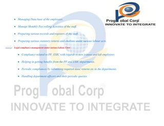  Managing Data base of the employees.
 Manage Monthly Pay rolling Activities of the staff.
 Preparing various records and registers of the staff.
 Preparing various statutory returns and challans under various labour acts.
Legal compliance management under various Labour Laws

 Compliance related to PF, ESIC with regards to new joinees and left employees.
 Helping in getting benefits from the PF and ESIC departments.
 Periodic compliances by submitting required data/ returns etc to the departments.
 Handling department officers and their periodic queries.

 