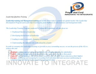 Leadership Qualities Training
Leadership training and Management training are on the rise in today's scenario of a global market. Our Leadership
Development Program and Leadership Coaching lay great emphasis on self-awareness and management skills.
The Leadership Training Program conducted by Indian HR Consultants will also focus on:
1. Traditional theories of leadership
2. Developing desired traits of leadership
3. Leading in today's constantly changing environment
4. Understanding the different roles to be played by a leader
In order to customize the leadership coaching we provide to you a resounding success, we use the process of the 4 Es to
achieve this end:





Envision - creating appropriate goals and effectively communicating it to the stakeholders.
Enable - creating the appropriate culture and processes necessary to achieve these goals
Empower - providing people with the necessary resources that will allow them to function at their highest
Energize - motivating and energizing by rewarding both individual and team successes and focusing on
communicating information to all concerned at appropriate times.

 
