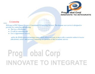 E- Counseling
Welcome to PGC Human Resource Consultants E-Counseling Services. This dynamic new service is designed to
provide live counseling and advising.
 The Live e-Workshops
 E-walk in counseling and
 Live e-Appointment services
utilize the WebEx powered meeting center, which allows everyone to meet with a counselor online to receive
educational, career, and personal counseling as it pertains to their academic success.

 