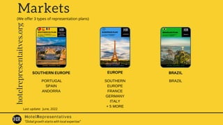 Markets
BRAZIL
SOUTHERN EUROPE EUROPE
PORTUGAL
SPAIN
ANDORRA
Last update: June, 2022
HotelRepresentatives
hotelrepresentaitves.org
SOUTHERN
EUROPE
FRANCE
GERMANY
ITALY
+ 5 MORE
BRAZIL
"Global growth starts with local expertise"
(We offer 3 types of representation plans)
 