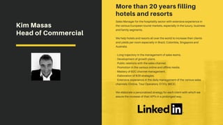 More than 20 years filling
hotels and resorts
Sales Manager for the hospitality sector with extensive experience in
the various European tourist markets, especially in the luxury, business
and family segments.
We help hotels and resorts all over the world to increase their clients
and yields per room especially in Brazil, Colombia, Singapore and
Australia.
- Long trajectory in the management of sales teams.
- Development of growth plans.
- Public relations with the sales channel.
- Promotion in the various online and offline media.
- Mastery of B2C channel management.
- Elaboration of B2B strategies.
- Extensive experience in the daily management of the various sales
channels (Online, Tour Operators, OTA's, MICE).
We elaborate a personalized strategy for each client with which we
assure the increase of their KPI's in a prolonged way.
Kim Masas
Head of Commercial
 