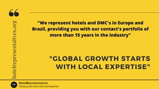 hotelrepresentaitves.org
"GLOBAL GROWTH STARTS
WITH LOCAL EXPERTISE"
HotelRepresentatives
"Global growth starts with local expertise"
"We represent hotels and DMC's in Europe and
Brazil, providing you with our contact's portfolio of
more than 15 years in the industry"
 