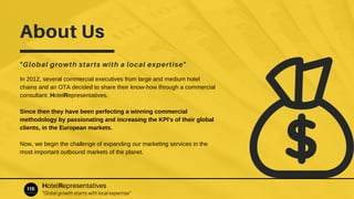 About Us
"Global growth starts with a local expertise"
In 2012, several commercial executives from large and medium hotel
chains and an OTA decided to share their know-how through a commercial
consultant: HotelRepresentatives.
Since then they have been perfecting a winning commercial
methodology by passionating and increasing the KPI's of their global
clients, in the European markets.
Now, we begin the challenge of expanding our marketing services in the
most important outbound markets of the planet.
HotelRepresentatives
"Global growth starts with local expertise"
 