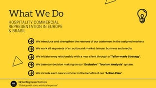 What We Do
HOSPITALITY COMMERCIAL
REPRESENTATION IN EUROPE
& BRASIL
We introduce and strengthen the reserves of our customers in the assigned markets.
We work all segments of an outbound market: leisure, business and media.
We initiate every relationship with a new client through a "Tailor-made Strategy".
We base our decision making on our "Exclusive" "Tourism Analysis" system.
We include each new customer in the benefits of our "Action Plan".
HotelRepresentatives
"Global growth starts with local expertise"
 