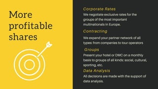 More
profitable
shares
We negotiate exclusive rates for the
groups of the most important
multinationals in Europe.
Corporate Rates
We expand your partner network of all
types: from companies to tour operators
Contracting
Present your hotel or DMC on a monthly
basis to groups of all kinds: social, cultural,
sporting, etc.
Groups
Data Analysis
All decisions are made with the support of
data analysis.
 