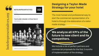 We analyze all KPI's of the
future to new client and its
competitors.
We include a list of perfect partners and
commercial proposals for the first 3 months
of implementation of the strategy.
Designing a Taylor-Made
Strategy for your hotel
The most honest and professional way to
start the commercial representation of a
hotel is through the elaboration of a tailor-
made strategy.
hotelrepresentaitves.org
 