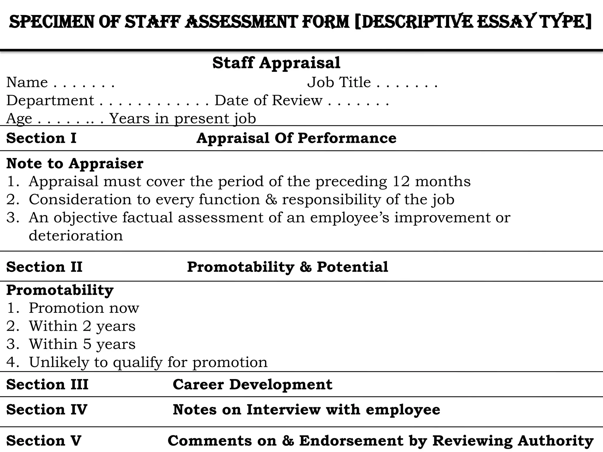 Specimen of Staff Assessment Form [Descriptive Essay Type]

                                 Staff Appraisal
Name . . . . . . .                              Job Title . . . . . . .
Department . . . . . . . . . . . . Date of Review . . . . . . .
Age . . . . . .. . Years in present job
Section I                      Appraisal Of Performance
Note to Appraiser
1. Appraisal must cover the period of the preceding 12 months
2. Consideration to every function & responsibility of the job
3. An objective factual assessment of an employee’s improvement or
   deterioration

Section II                   Promotability & Potential
Promotability
1. Promotion now
2. Within 2 years
3. Within 5 years
4. Unlikely to qualify for promotion
Section III             Career Development
Section IV                 Notes on Interview with employee

Section V                 Comments on & Endorsement by Reviewing Authority
 