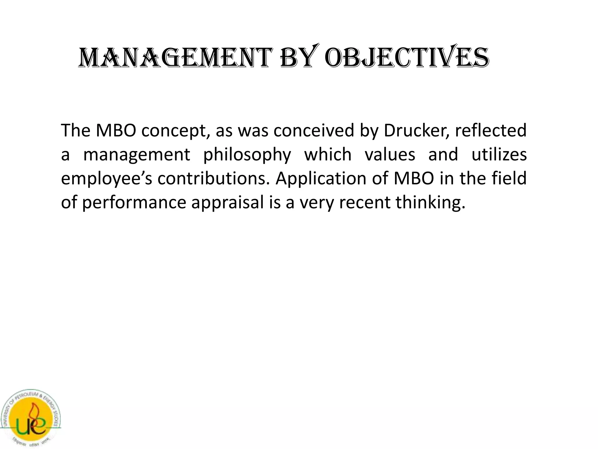 Management By Objectives

The MBO concept, as was conceived by Drucker, reflected
a management philosophy which values and utilizes
employee’s contributions. Application of MBO in the field
of performance appraisal is a very recent thinking.
 