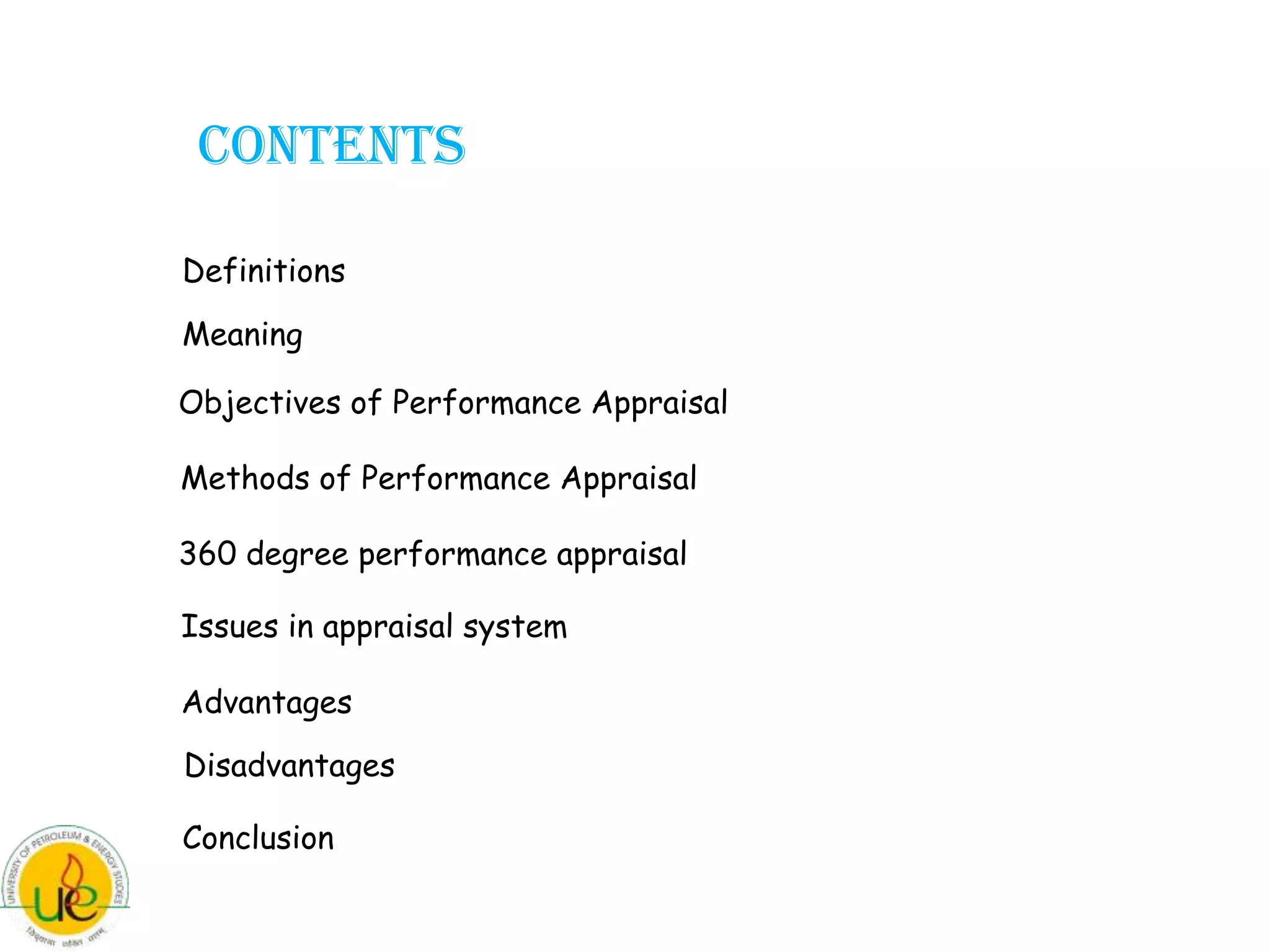 CONTENTS

Definitions
Meaning

Objectives of Performance Appraisal

Methods of Performance Appraisal

360 degree performance appraisal

Issues in appraisal system

Advantages
Disadvantages

Conclusion
 
