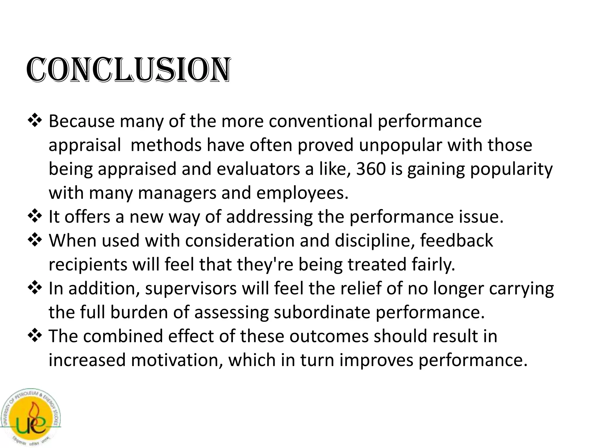Conclusion
 Because many of the more conventional performance
  appraisal methods have often proved unpopular with those
  being appraised and evaluators a like, 360 is gaining popularity
  with many managers and employees.
 It offers a new way of addressing the performance issue.
 When used with consideration and discipline, feedback
  recipients will feel that they're being treated fairly.
 In addition, supervisors will feel the relief of no longer carrying
  the full burden of assessing subordinate performance.
 The combined effect of these outcomes should result in
  increased motivation, which in turn improves performance.
 