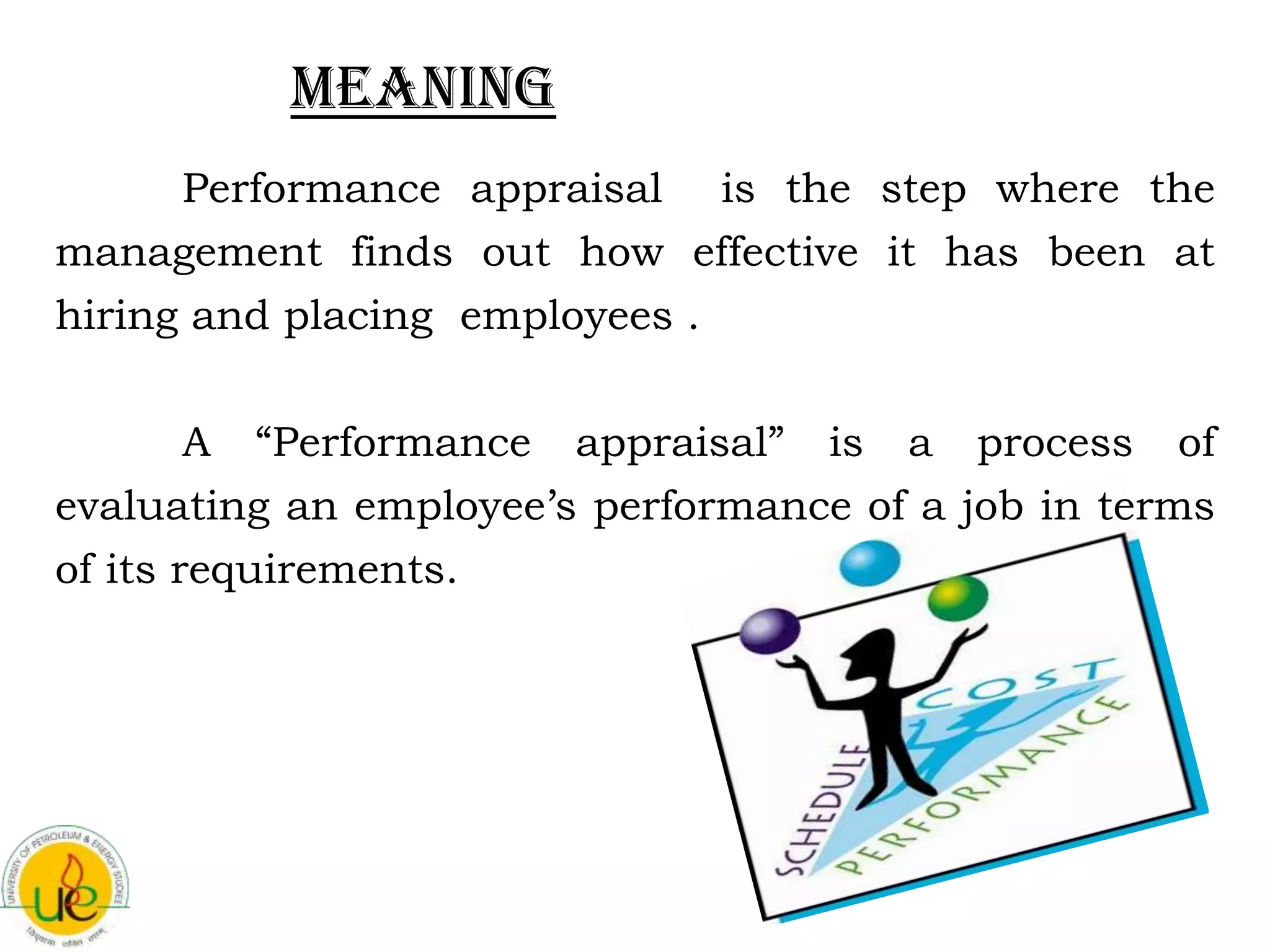 Meaning
    Performance appraisal is the step where the
management finds out how effective it has been at
hiring and placing employees .

      A “Performance appraisal” is a process of
evaluating an employee’s performance of a job in terms
of its requirements.
 