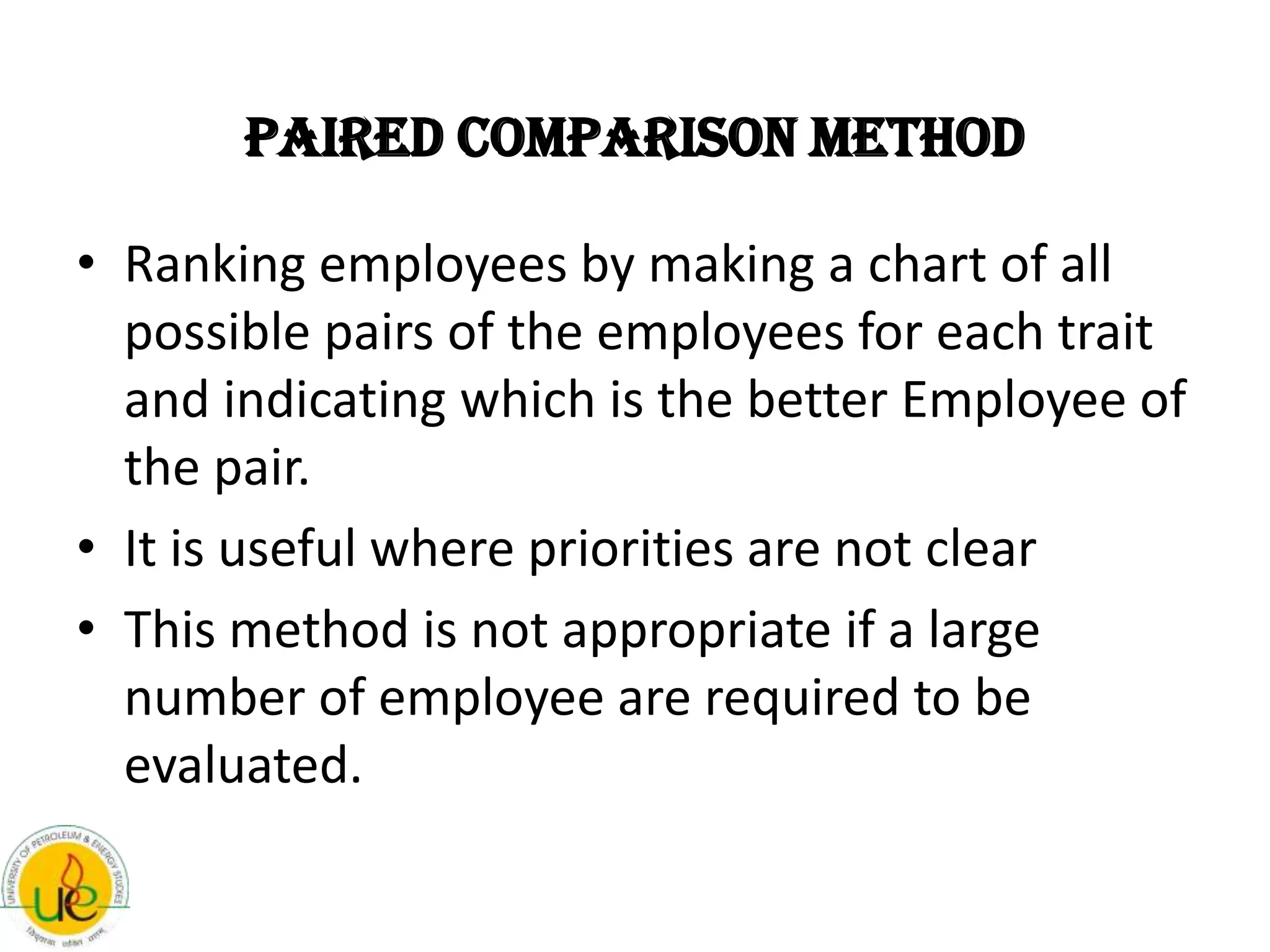 Paired Comparison Method

• Ranking employees by making a chart of all
  possible pairs of the employees for each trait
  and indicating which is the better Employee of
  the pair.
• It is useful where priorities are not clear
• This method is not appropriate if a large
  number of employee are required to be
  evaluated.
 