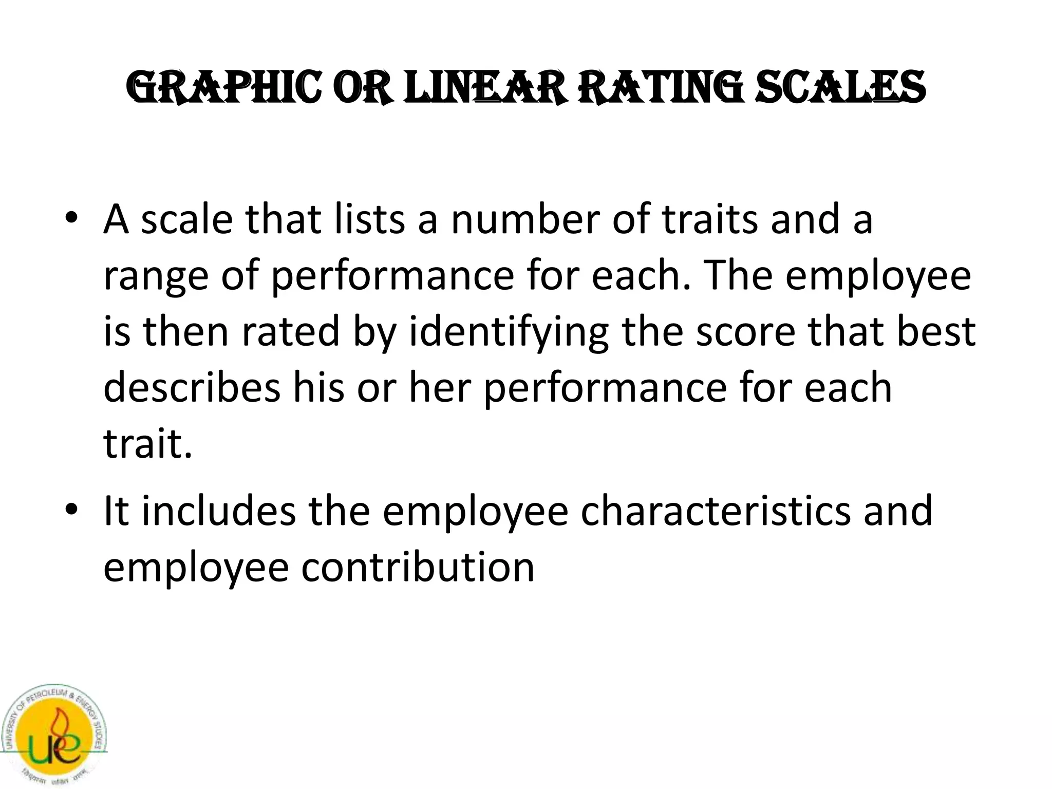 Graphic or Linear Rating Scales

• A scale that lists a number of traits and a
  range of performance for each. The employee
  is then rated by identifying the score that best
  describes his or her performance for each
  trait.
• It includes the employee characteristics and
  employee contribution
 