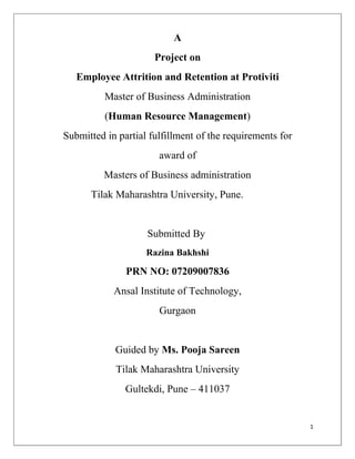 A
                      Project on
   Employee Attrition and Retention at Protiviti
          Master of Business Administration
          (Human Resource Management)
Submitted in partial fulfillment of the requirements for
                       award of
          Masters of Business administration
      Tilak Maharashtra University, Pune.


                    Submitted By
                    Razina Bakhshi

               PRN NO: 07209007836
            Ansal Institute of Technology,
                       Gurgaon


            Guided by Ms. Pooja Sareen
            Tilak Maharashtra University
               Gultekdi, Pune – 411037


                                                           1
 