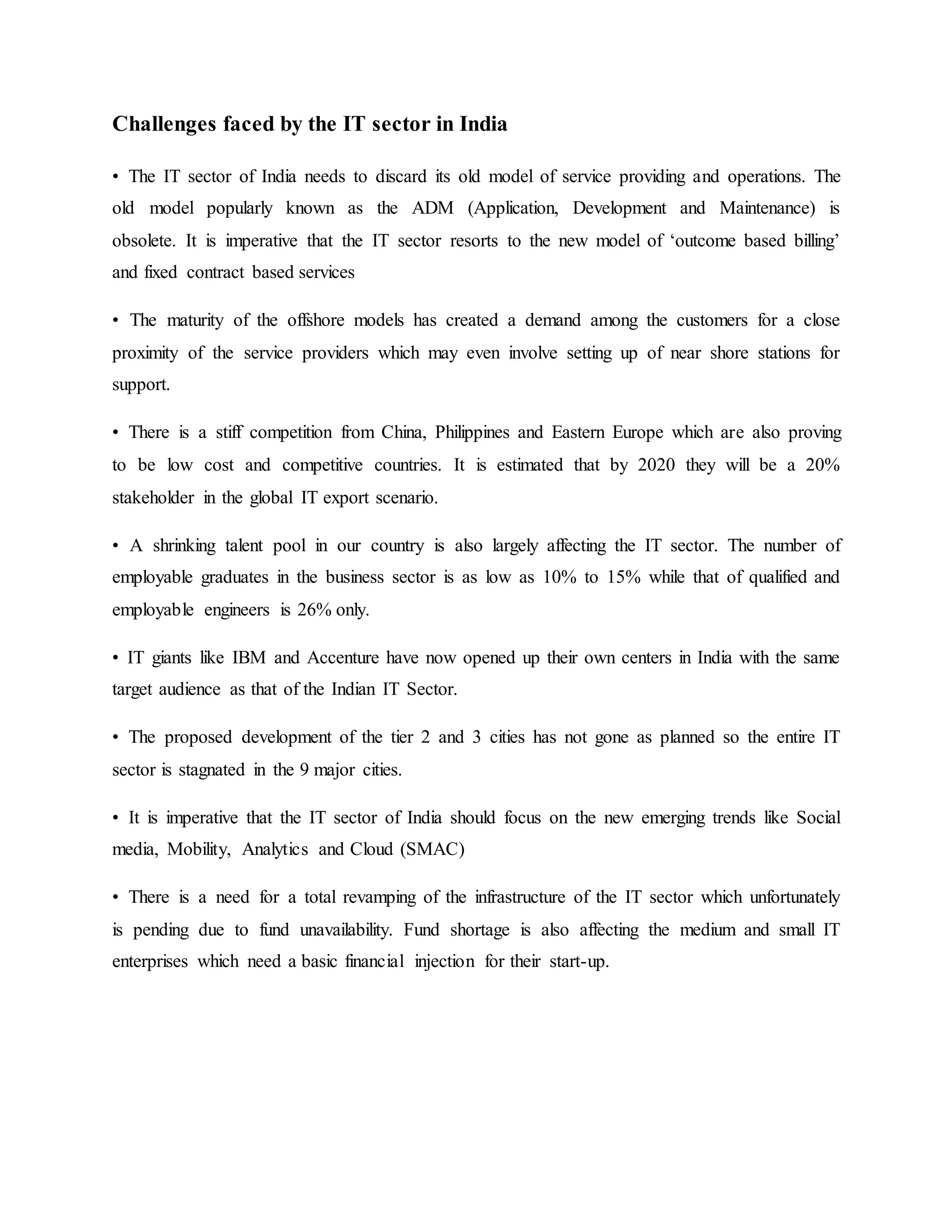 Challenges faced by the IT sector in India
• The IT sector of India needs to discard its old model of service providing and operations. The
old model popularly known as the ADM (Application, Development and Maintenance) is
obsolete. It is imperative that the IT sector resorts to the new model of ‘outcome based billing’
and fixed contract based services
• The maturity of the offshore models has created a demand among the customers for a close
proximity of the service providers which may even involve setting up of near shore stations for
support.
• There is a stiff competition from China, Philippines and Eastern Europe which are also proving
to be low cost and competitive countries. It is estimated that by 2020 they will be a 20%
stakeholder in the global IT export scenario.
• A shrinking talent pool in our country is also largely affecting the IT sector. The number of
employable graduates in the business sector is as low as 10% to 15% while that of qualified and
employable engineers is 26% only.
• IT giants like IBM and Accenture have now opened up their own centers in India with the same
target audience as that of the Indian IT Sector.
• The proposed development of the tier 2 and 3 cities has not gone as planned so the entire IT
sector is stagnated in the 9 major cities.
• It is imperative that the IT sector of India should focus on the new emerging trends like Social
media, Mobility, Analytics and Cloud (SMAC)
• There is a need for a total revamping of the infrastructure of the IT sector which unfortunately
is pending due to fund unavailability. Fund shortage is also affecting the medium and small IT
enterprises which need a basic financial injection for their start-up.
 