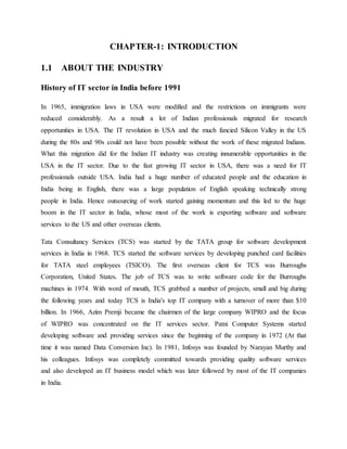 CHAPTER-1: INTRODUCTION
1.1 ABOUT THE INDUSTRY
History of IT sector in India before 1991
In 1965, immigration laws in USA were modified and the restrictions on immigrants were
reduced considerably. As a result a lot of Indian professionals migrated for research
opportunities in USA. The IT revolution in USA and the much fancied Silicon Valley in the US
during the 80s and 90s could not have been possible without the work of these migrated Indians.
What this migration did for the Indian IT industry was creating innumerable opportunities in the
USA in the IT sector. Due to the fast growing IT sector in USA, there was a need for IT
professionals outside USA. India had a huge number of educated people and the education in
India being in English, there was a large population of English speaking technically strong
people in India. Hence outsourcing of work started gaining momentum and this led to the huge
boom in the IT sector in India, whose most of the work is exporting software and software
services to the US and other overseas clients.
Tata Consultancy Services (TCS) was started by the TATA group for software development
services in India in 1968. TCS started the software services by developing punched card facilities
for TATA steel employees (TSICO). The first overseas client for TCS was Burroughs
Corporation, United States. The job of TCS was to write software code for the Burroughs
machines in 1974. With word of mouth, TCS grabbed a number of projects, small and big during
the following years and today TCS is India's top IT company with a turnover of more than $10
billion. In 1966, Azim Premji became the chairmen of the large company WIPRO and the focus
of WIPRO was concentrated on the IT services sector. Patni Computer Systems started
developing software and providing services since the beginning of the company in 1972 (At that
time it was named Data Conversion Inc). In 1981, Infosys was founded by Narayan Murthy and
his colleagues. Infosys was completely committed towards providing quality software services
and also developed an IT business model which was later followed by most of the IT companies
in India.
 