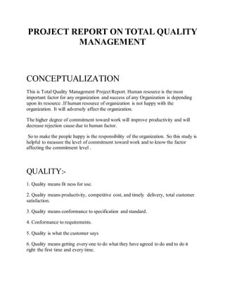 PROJECT REPORT ON TOTAL QUALITY
MANAGEMENT
CONCEPTUALIZATION
This is Total Quality Management Project Report. Human resource is the most
important factor for any organization and success of any Organization is depending
upon its resource .If human resource of organization is not happy with the
organization. It will adversely affect the organization.
The higher degree of commitment toward work will improve productivity and will
decrease rejection cause due to human factor.
So to make the people happy is the responsibility of the organization. So this study is
helpful to measure the level of commitment toward work and to know the factor
affecting the commitment level .
QUALITY:-
1. Quality means fit ness for use.
2. Quality means productivity, competitive cost, and timely delivery, total customer
satisfaction.
3. Quality means conformance to specification and standard.
4. Conformance to requirements.
5. Quality is what the customer says
6. Quality means getting every one to do what they have agreed to do and to do it
right the first time and every time.
 