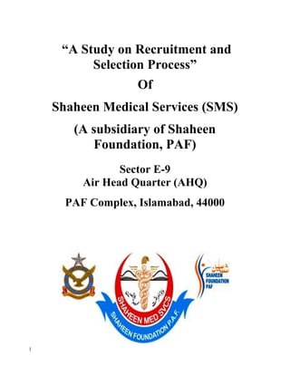 1
“A Study on Recruitment and
Selection Process”
Of
Shaheen Medical Services (SMS)
(A subsidiary of Shaheen
Foundation, PAF)
Sector E-9
Air Head Quarter (AHQ)
PAF Complex, Islamabad, 44000
 