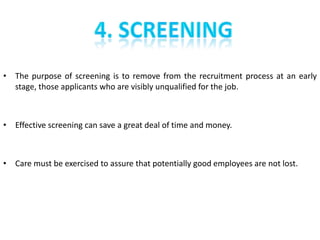 • The purpose of screening is to remove from the recruitment process at an early
  stage, those applicants who are visibly unqualified for the job.



• Effective screening can save a great deal of time and money.



• Care must be exercised to assure that potentially good employees are not lost.
 