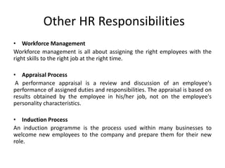 Other HR Responsibilities
• Workforce Management
Workforce management is all about assigning the right employees with the
right skills to the right job at the right time.

• Appraisal Process
 A performance appraisal is a review and discussion of an employee's
performance of assigned duties and responsibilities. The appraisal is based on
results obtained by the employee in his/her job, not on the employee's
personality characteristics.

• Induction Process
An induction programme is the process used within many businesses to
welcome new employees to the company and prepare them for their new
role.
 