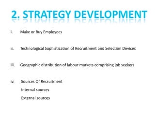i.     Make or Buy Employees


ii.    Technological Sophistication of Recruitment and Selection Devices


iii.   Geographic distribution of labour markets comprising job seekers


iv.    Sources Of Recruitment
       Internal sources
       External sources
 