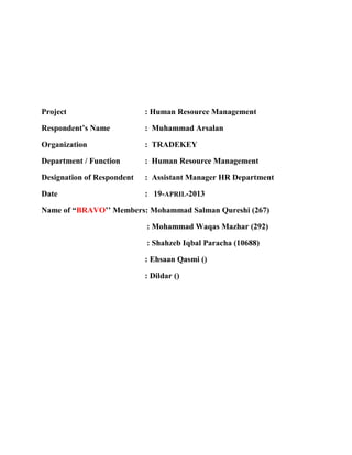 Project : Human Resource Management 
Respondent’s Name : Muhammad Arsalan 
Organization : TRADEKEY 
Department / Function : Human Resource Management 
Designation of Respondent : Assistant Manager HR Department 
Date : 19-APRIL-2013 
Name of “BRAVO’’ Members: Mohammad Salman Qureshi (267) 
: Mohammad Waqas Mazhar (292) 
: Shahzeb Iqbal Paracha (10688) 
: Ehsaan Qasmi () 
: Dildar () 
 