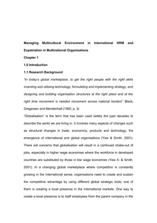 Managing Multicultural Environment in International HRM and
Expatriation in Multinational Organisations
Chapter 1
1.0 Introduction
1.1 Research Background
“In today’s global marketplace, to get the right people with the right skills
inventing and utilising technology, formulating and implementing strategy, and
designing and building organisation structures at the right place and at the
right time movement is needed movement across national borders” Black,
Gregersen and Mendenhall (1992; p. 3)
“Globalisation” is the term that has been used widely the past decades to
describe the world we are living in. It involves many aspects of changes such
as structural changes in trade, economics, products and technology, the
emergence of international and global organisations (Yaw & Smith, 2001).
There are concerns that globalisation will result in a continued shake-out of
jobs, especially in higher wage economies where the workforce in developed
countries are substituted by those in low wage economies (Yaw A. & Smith,
2001). In a changing global marketplace where competition is constantly
growing in the international sense, organisations need to create and sustain
the competitive advantage by using different global strategic tools; one of
them is creating a local presence in the international markets. One way to
create a local presence is to staff employees from the parent company in the
 