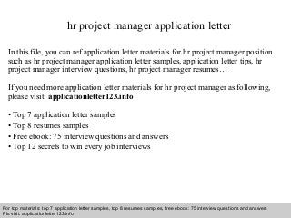 hr project manager application letter 
In this file, you can ref application letter materials for hr project manager position 
such as hr project manager application letter samples, application letter tips, hr 
project manager interview questions, hr project manager resumes… 
If you need more application letter materials for hr project manager as following, 
please visit: applicationletter123.info 
• Top 7 application letter samples 
• Top 8 resumes samples 
• Free ebook: 75 interview questions and answers 
• Top 12 secrets to win every job interviews 
For top materials: top 7 application letter samples, top 8 resumes samples, free ebook: 75 interview questions and answers 
Pls visit: applicationletter123.info 
Interview questions and answers – free download/ pdf and ppt file 
 