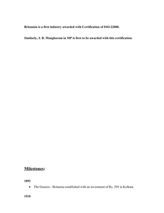 Britannia is a first industry awarded with Certification of ISO-22000.
Similarly, J. B. Mangharam in MP is first to be awarded with this certification.
Milestones:
1892
• The Genesis - Britannia established with an investment of Rs. 295 in Kolkata.
1910
 