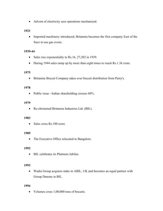 • Advent of electricity sees operations mechanized.
1921
• Imported machinery introduced; Britannia becomes the first company East of the
Suez to use gas ovens.
1939-44
• Sales rise exponentially to Rs.16, 27,202 in 1939.
• During 1944 sales ramp up by more than eight times to reach Rs.1.36 crore.
1975
• Britannia Biscuit Company takes over biscuit distribution from Parry's.
1978
• Public issue - Indian shareholding crosses 60%.
1979
• Re-christened Britannia Industries Ltd. (BIL).
1983
• Sales cross Rs.100 crore.
1989
• The Executive Office relocated to Bangalore.
1992
• BIL celebrates its Platinum Jubilee.
1993
• Wadia Group acquires stake in ABIL, UK and becomes an equal partner with
Group Danone in BIL.
1994
• Volumes cross 1,00,000 tons of biscuits.
 
