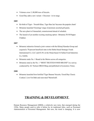 • Volumes cross 3, 00,000 tons of biscuits.
• Good Day adds a new variant - Choconut - in its range.
2005
• Re-birth of Tiger - 'Swasth Khao, Tiger Ban Jao' becomes the popular chant!
• Britannia launched 'Greetings' range of premium assorted gift packs.
• The new plant in Uttaranchal, commissioned ahead of schedule.
• The launch of yet another exciting snacking option - Britannia 50-50 Pepper
Chakkar.
2007
• Britannia industries formed a joint venture with the Khimji Ramdas Group and
acquired a 70 percent beneficial state in the Dubai-based Strategic Foods
International Co. LLC and 65.4% in the Oman-based Al Sallan Food Industries
Co. SAOG.
• Britannia ranks No. 1 Brand in the Metros across all categories.
• Britannia rated as the No. 1 “MOST TRUSTED FOOD BRAND” in a survey
conducted by AC Nielsen ORG0-Marg and published in Economics Times.
2008
• Britannia launched Iron fortified 'Tiger Banana' biscuits, 'Good Day Classic
Cookies', Low Fat Dahi and renovated 'MarieGold'.
TRAINING & DEVELOPMENT
Human Resource Management (HRM), a relatively new term, that emerged during the
1930s. Many people used to refer it before by its traditional titles, such as Personnel
Administration or Personnel Management. But now, the trend is changing. It is now
 