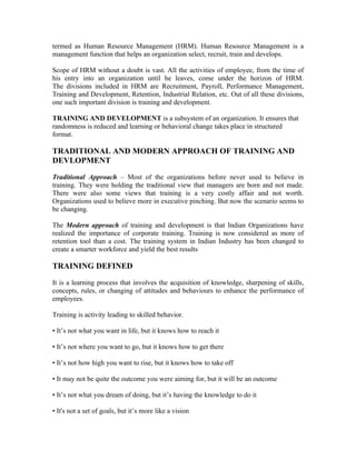 termed as Human Resource Management (HRM). Human Resource Management is a
management function that helps an organization select, recruit, train and develops.
Scope of HRM without a doubt is vast. All the activities of employee, from the time of
his entry into an organization until he leaves, come under the horizon of HRM.
The divisions included in HRM are Recruitment, Payroll, Performance Management,
Training and Development, Retention, Industrial Relation, etc. Out of all these divisions,
one such important division is training and development.
TRAINING AND DEVELOPMENT is a subsystem of an organization. It ensures that
randomness is reduced and learning or behavioral change takes place in structured
format.
TRADITIONAL AND MODERN APPROACH OF TRAINING AND
DEVLOPMENT
Traditional Approach – Most of the organizations before never used to believe in
training. They were holding the traditional view that managers are born and not made.
There were also some views that training is a very costly affair and not worth.
Organizations used to believe more in executive pinching. But now the scenario seems to
be changing.
The Modern approach of training and development is that Indian Organizations have
realized the importance of corporate training. Training is now considered as more of
retention tool than a cost. The training system in Indian Industry has been changed to
create a smarter workforce and yield the best results
TRAINING DEFINED
It is a learning process that involves the acquisition of knowledge, sharpening of skills,
concepts, rules, or changing of attitudes and behaviours to enhance the performance of
employees.
Training is activity leading to skilled behavior.
• It’s not what you want in life, but it knows how to reach it
• It’s not where you want to go, but it knows how to get there
• It’s not how high you want to rise, but it knows how to take off
• It may not be quite the outcome you were aiming for, but it will be an outcome
• It’s not what you dream of doing, but it’s having the knowledge to do it
• It's not a set of goals, but it’s more like a vision
 